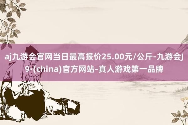 aj九游会官网当日最高报价25.00元/公斤-九游会J9·(china)官方网站-真人游戏第一品牌