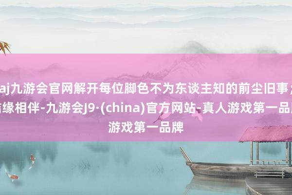 aj九游会官网解开每位脚色不为东谈主知的前尘旧事；结缘相伴-九游会J9·(china)官方网站-真人游戏第一品牌