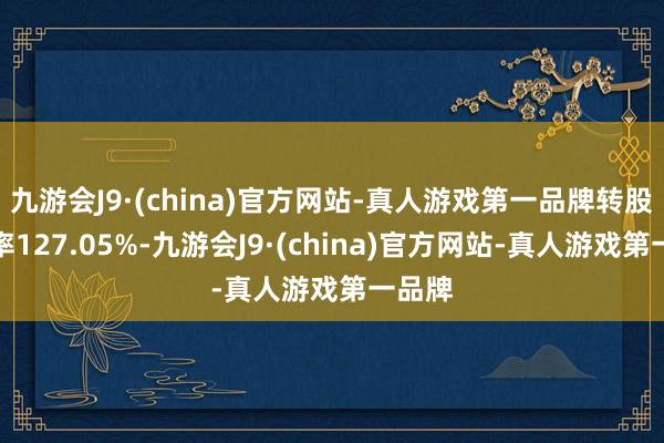 九游会J9·(china)官方网站-真人游戏第一品牌转股溢价率127.05%-九游会J9·(china)官方网站-真人游戏第一品牌