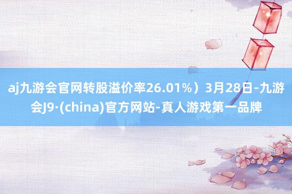 aj九游会官网转股溢价率26.01%）3月28日-九游会J9·(china)官方网站-真人游戏第一品牌