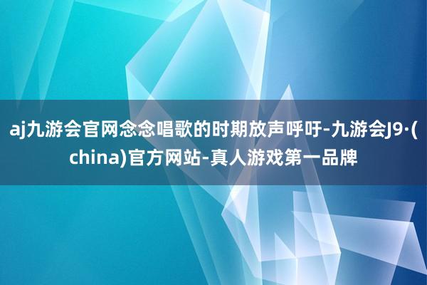 aj九游会官网念念唱歌的时期放声呼吁-九游会J9·(china)官方网站-真人游戏第一品牌