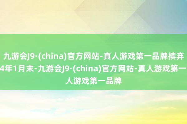 九游会J9·(china)官方网站-真人游戏第一品牌摈弃2024年1月末-九游会J9·(china)官方网站-真人游戏第一品牌