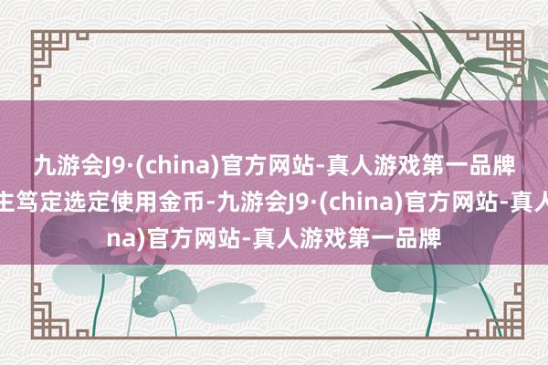 九游会J9·(china)官方网站-真人游戏第一品牌大部分东说念主笃定选定使用金币-九游会J9·(china)官方网站-真人游戏第一品牌