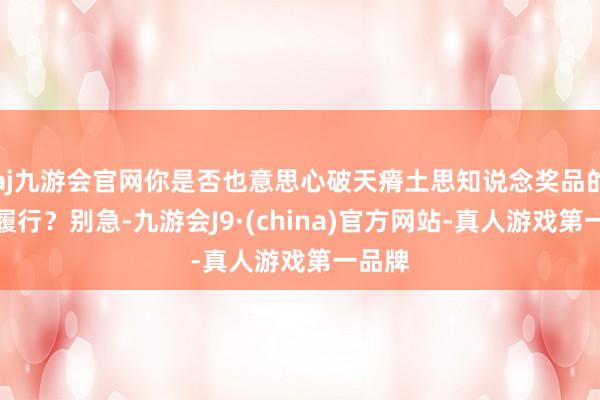 aj九游会官网你是否也意思心破天瘠土思知说念奖品的具体履行？别急-九游会J9·(china)官方网站-真人游戏第一品牌