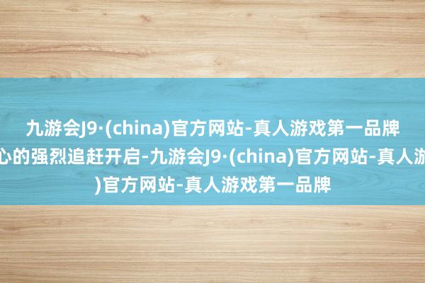 九游会J9·(china)官方网站-真人游戏第一品牌一次触目惊心的强烈追赶开启-九游会J9·(china)官方网站-真人游戏第一品牌