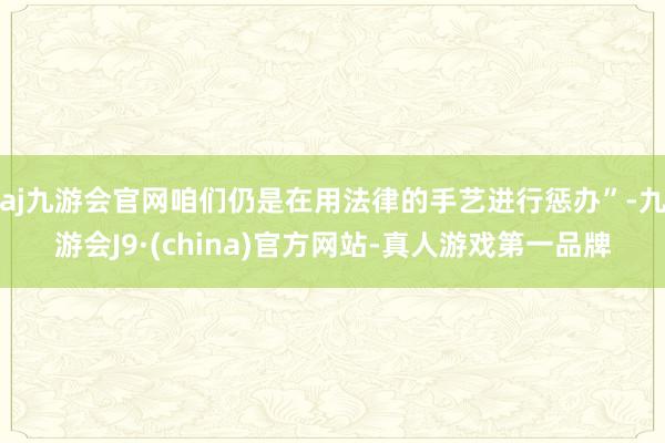 aj九游会官网咱们仍是在用法律的手艺进行惩办”-九游会J9·(china)官方网站-真人游戏第一品牌