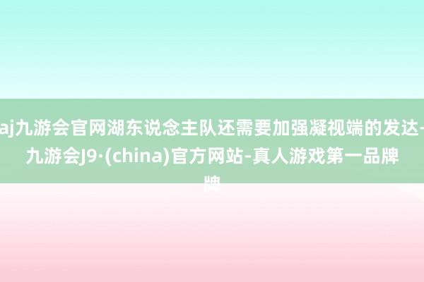 aj九游会官网湖东说念主队还需要加强凝视端的发达-九游会J9·(china)官方网站-真人游戏第一品牌