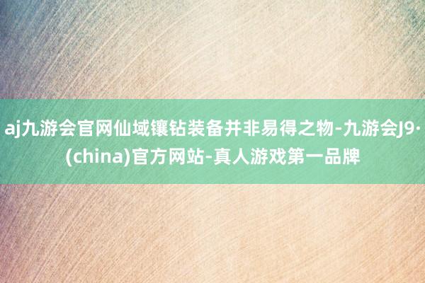 aj九游会官网仙域镶钻装备并非易得之物-九游会J9·(china)官方网站-真人游戏第一品牌