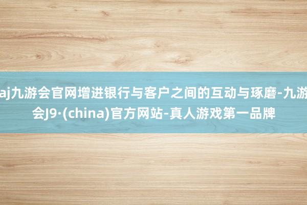 aj九游会官网增进银行与客户之间的互动与琢磨-九游会J9·(china)官方网站-真人游戏第一品牌