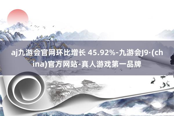 aj九游会官网环比增长 45.92%-九游会J9·(china)官方网站-真人游戏第一品牌