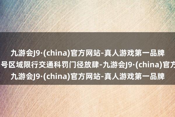 九游会J9·(china)官方网站-真人游戏第一品牌以及9时至17时按车牌尾号区域限行交通科罚门径放肆-九游会J9·(china)官方网站-真人游戏第一品牌