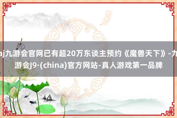 aj九游会官网已有超20万东谈主预约《魔兽天下》-九游会J9·(china)官方网站-真人游戏第一品牌