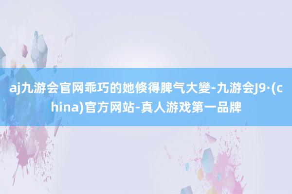 aj九游会官网乖巧的她倏得脾气大變-九游会J9·(china)官方网站-真人游戏第一品牌