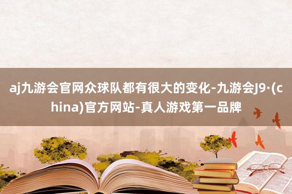 aj九游会官网众球队都有很大的变化-九游会J9·(china)官方网站-真人游戏第一品牌