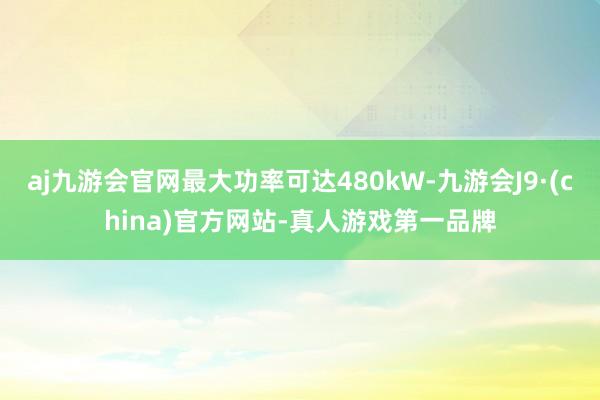 aj九游会官网最大功率可达480kW-九游会J9·(china)官方网站-真人游戏第一品牌