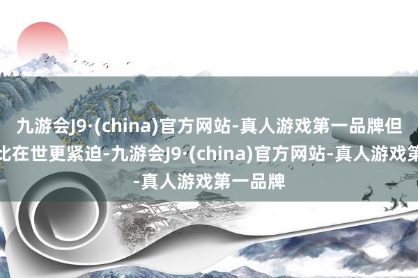 九游会J9·(china)官方网站-真人游戏第一品牌但没什么比在世更紧迫-九游会J9·(china)官方网站-真人游戏第一品牌