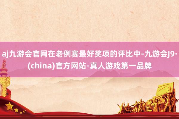 aj九游会官网在老例赛最好奖项的评比中-九游会J9·(china)官方网站-真人游戏第一品牌