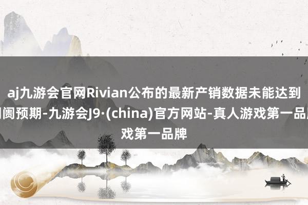 aj九游会官网Rivian公布的最新产销数据未能达到阛阓预期-九游会J9·(china)官方网站-真人游戏第一品牌