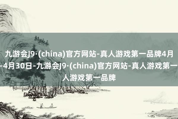 九游会J9·(china)官方网站-真人游戏第一品牌4月1日—4月30日-九游会J9·(china)官方网站-真人游戏第一品牌