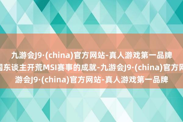 九游会J9·(china)官方网站-真人游戏第一品牌就初次解锁了10个中国东谈主开荒MSI赛事的成就-九游会J9·(china)官方网站-真人游戏第一品牌