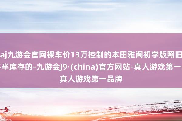 aj九游会官网裸车价13万控制的本田雅阁初学版照旧有多半库存的-九游会J9·(china)官方网站-真人游戏第一品牌