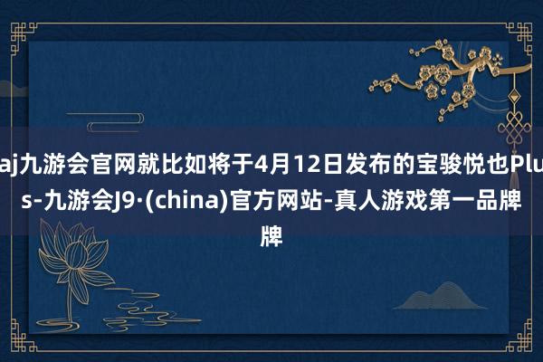 aj九游会官网就比如将于4月12日发布的宝骏悦也Plus-九游会J9·(china)官方网站-真人游戏第一品牌