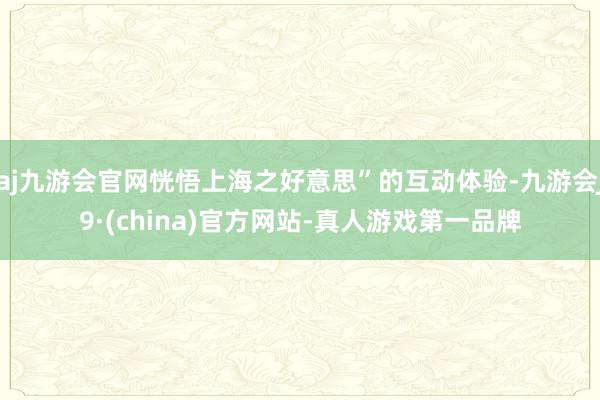 aj九游会官网恍悟上海之好意思”的互动体验-九游会J9·(china)官方网站-真人游戏第一品牌