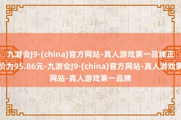 九游会J9·(china)官方网站-真人游戏第一品牌正股最新价为95.86元-九游会J9·(china)官方网站-真人游戏第一品牌