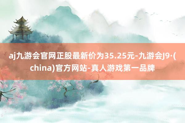 aj九游会官网正股最新价为35.25元-九游会J9·(china)官方网站-真人游戏第一品牌