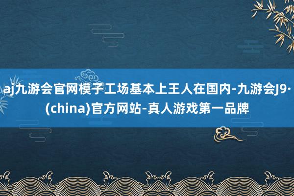 aj九游会官网模子工场基本上王人在国内-九游会J9·(china)官方网站-真人游戏第一品牌