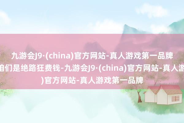 九游会J9·(china)官方网站-真人游戏第一品牌贾冰则以“咱们是绝路狂费钱-九游会J9·(china)官方网站-真人游戏第一品牌