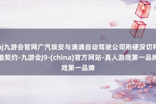 aj九游会官网广汽埃安与滴滴自动驾驶公司刚硬深切和谐契约-九游会J9·(china)官方网站-真人游戏第一品牌