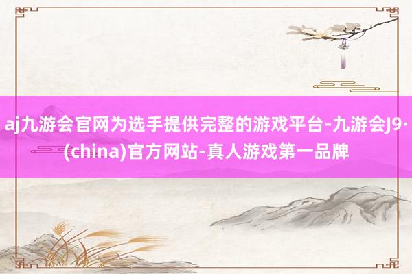 aj九游会官网为选手提供完整的游戏平台-九游会J9·(china)官方网站-真人游戏第一品牌