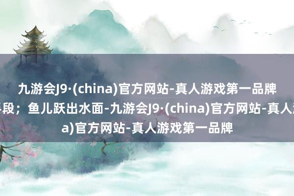 九游会J9·(china)官方网站-真人游戏第一品牌尽显力量与手段；鱼儿跃出水面-九游会J9·(china)官方网站-真人游戏第一品牌