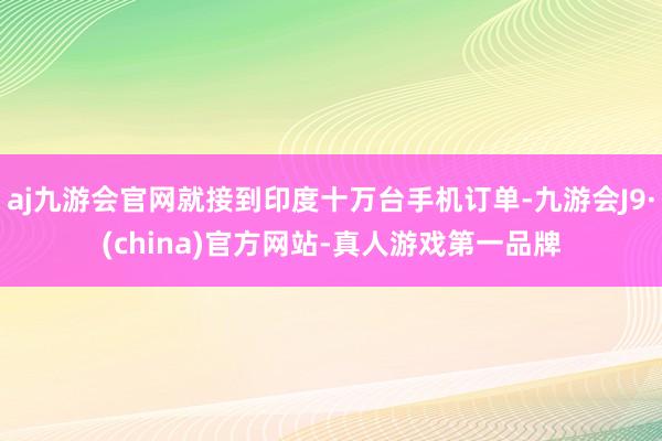 aj九游会官网就接到印度十万台手机订单-九游会J9·(china)官方网站-真人游戏第一品牌