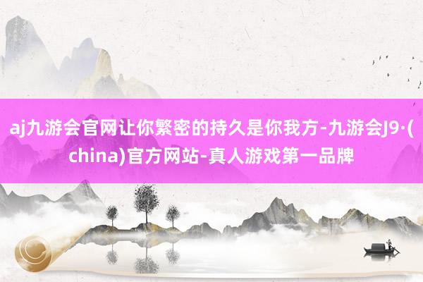 aj九游会官网让你繁密的持久是你我方-九游会J9·(china)官方网站-真人游戏第一品牌