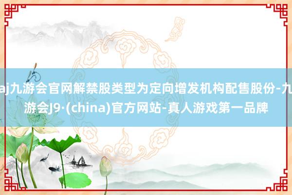 aj九游会官网解禁股类型为定向增发机构配售股份-九游会J9·(china)官方网站-真人游戏第一品牌