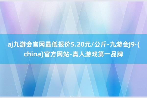 aj九游会官网最低报价5.20元/公斤-九游会J9·(china)官方网站-真人游戏第一品牌