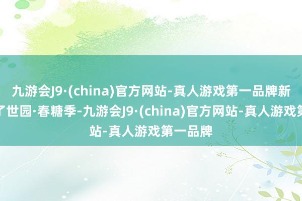 九游会J9·(china)官方网站-真人游戏第一品牌新津推出了世园·春糖季-九游会J9·(china)官方网站-真人游戏第一品牌