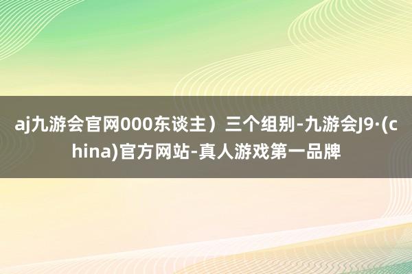 aj九游会官网000东谈主）三个组别-九游会J9·(china)官方网站-真人游戏第一品牌