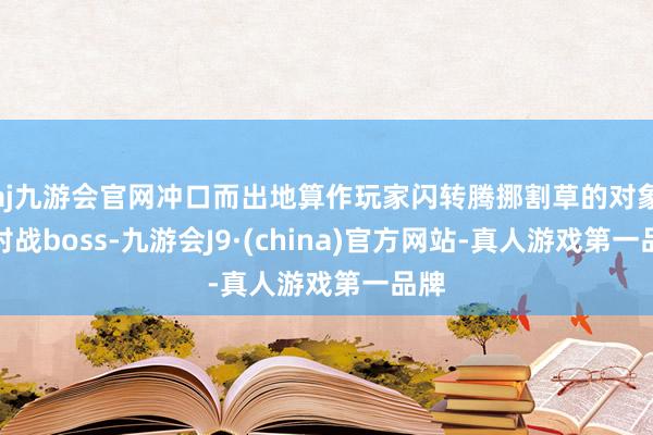 aj九游会官网冲口而出地算作玩家闪转腾挪割草的对象；对战boss-九游会J9·(china)官方网站-真人游戏第一品牌