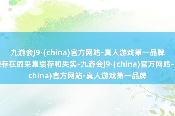 九游会J9·(china)官方网站-真人游戏第一品牌这么不错铲除可能存在的采集缓存和失实-九游会J9·(china)官方网站-真人游戏第一品牌