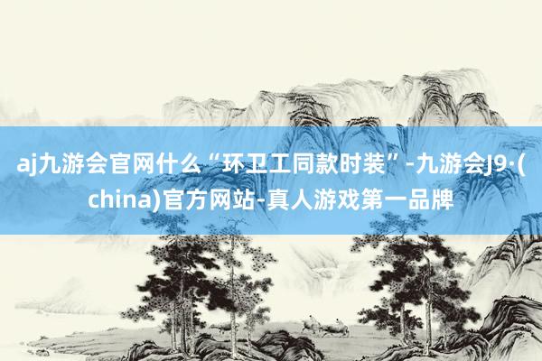 aj九游会官网什么“环卫工同款时装”-九游会J9·(china)官方网站-真人游戏第一品牌