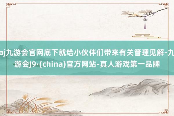 aj九游会官网底下就给小伙伴们带来有关管理见解-九游会J9·(china)官方网站-真人游戏第一品牌