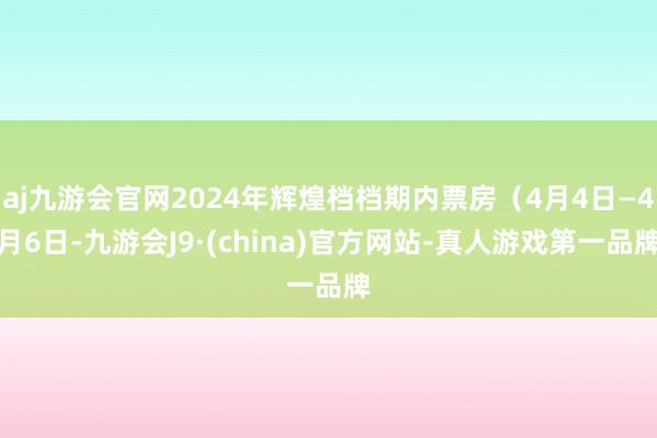 aj九游会官网2024年辉煌档档期内票房（4月4日—4月6日-九游会J9·(china)官方网站-真人游戏第一品牌