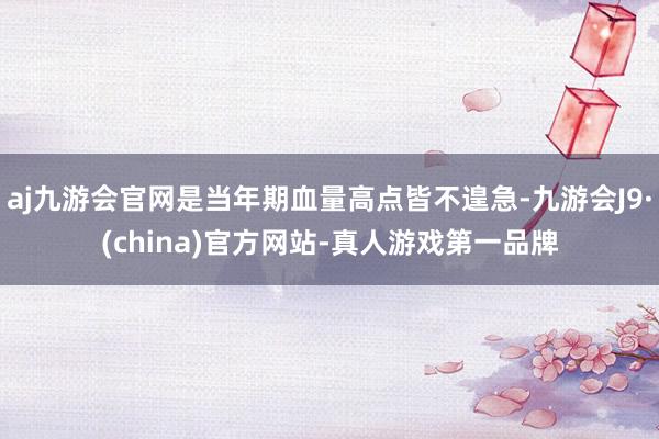 aj九游会官网是当年期血量高点皆不遑急-九游会J9·(china)官方网站-真人游戏第一品牌