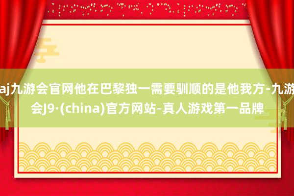 aj九游会官网他在巴黎独一需要驯顺的是他我方-九游会J9·(china)官方网站-真人游戏第一品牌