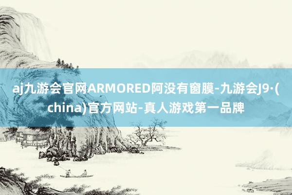 aj九游会官网ARMORED阿没有窗膜-九游会J9·(china)官方网站-真人游戏第一品牌