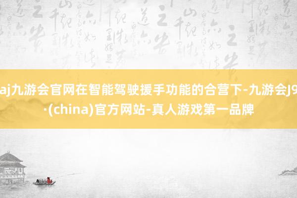 aj九游会官网在智能驾驶援手功能的合营下-九游会J9·(china)官方网站-真人游戏第一品牌