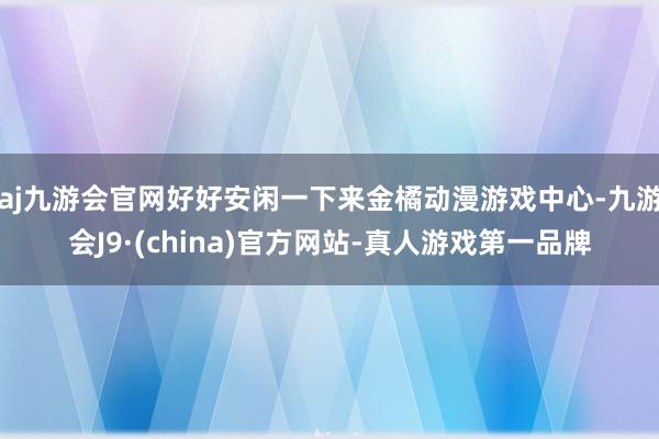 aj九游会官网好好安闲一下来金橘动漫游戏中心-九游会J9·(china)官方网站-真人游戏第一品牌